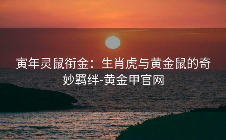 寅年灵鼠衔金:生肖虎与黄金鼠的奇妙羁绊-黄金甲官网 寅年灵鼠衔金:生肖虎与黄金鼠的奇妙羁绊-黄金甲官网