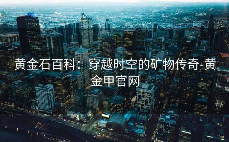 黄金石百科:穿越时空的矿物传奇-黄金甲官网 黄金石百科:穿越时空的矿物传奇-黄金甲官网