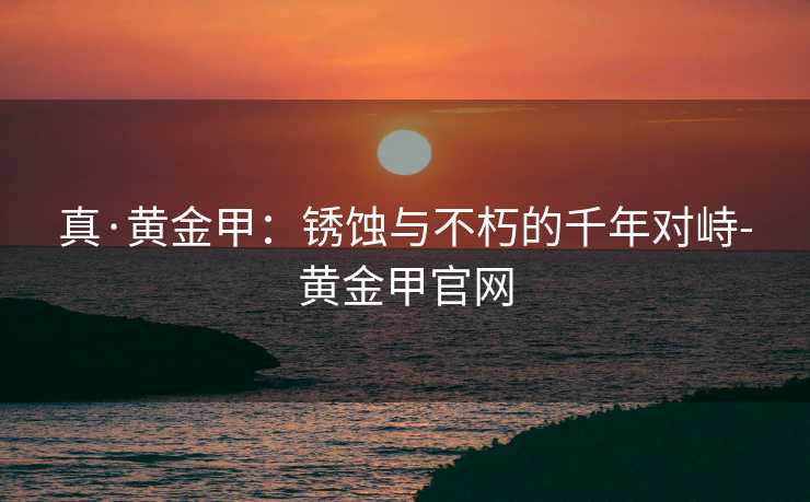 真·黄金甲:锈蚀与不朽的千年对峙-黄金甲官网 真·黄金甲:锈蚀与不朽的千年对峙-黄金甲官网