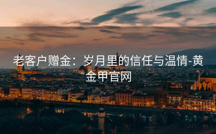 老客户赠金:岁月里的信任与温情-黄金甲官网 老客户赠金:岁月里的信任与温情-黄金甲官网