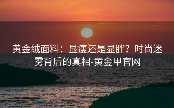 黄金绒面料:显瘦还是显胖?时尚迷雾背后的真相-黄金甲官网 黄金绒面料:显瘦还是显胖?时尚迷雾背后的真相-黄金甲官网