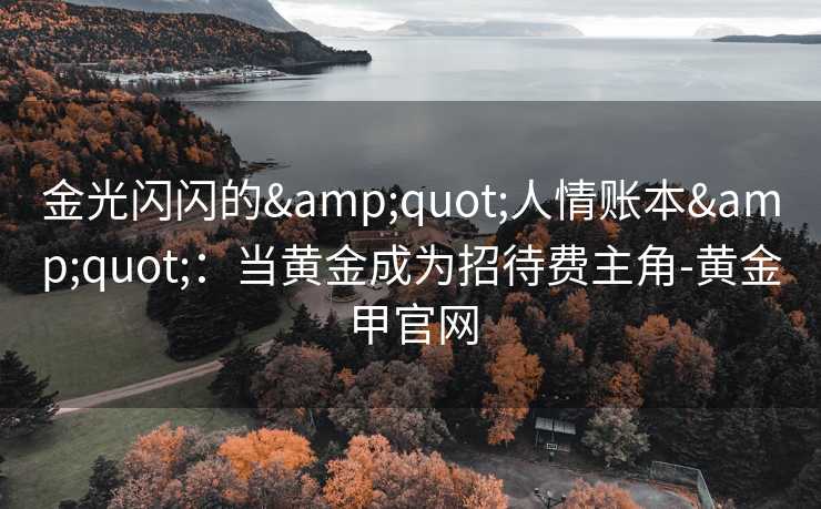 金光闪闪的"人情账本":当黄金成为招待费主角-黄金甲官网 金光闪闪的"人情账本":当黄金成为招待费主角-黄金甲官网