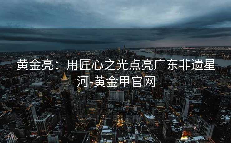 黄金亮：用匠心之光点亮广东非遗星河-黄金甲官网