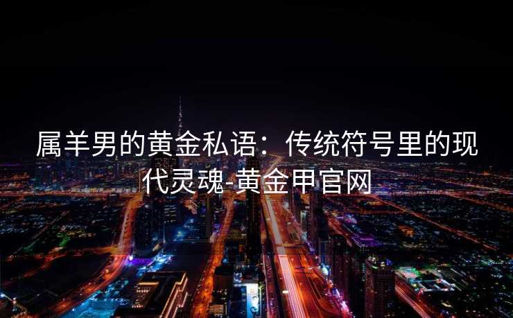 属羊男的黄金私语:传统符号里的现代灵魂-黄金甲官网 属羊男的黄金私语:传统符号里的现代灵魂-黄金甲官网