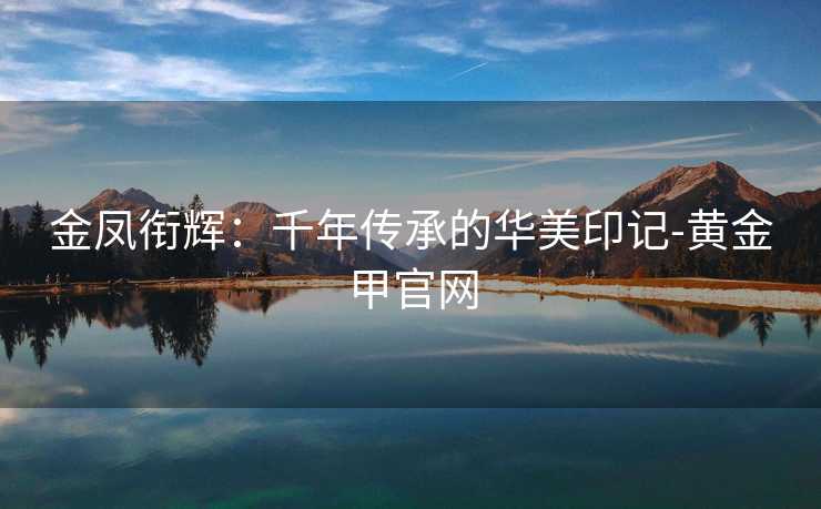 金凤衔辉:千年传承的华美印记-黄金甲官网 金凤衔辉:千年传承的华美印记-黄金甲官网