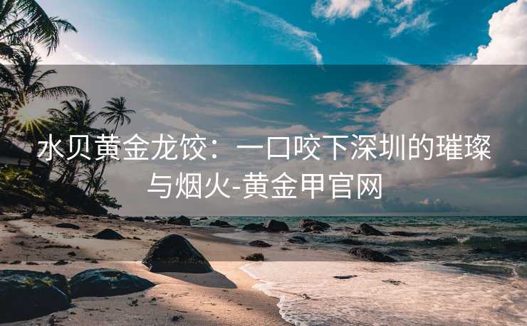水贝黄金龙饺:一口咬下深圳的璀璨与烟火-黄金甲官网 水贝黄金龙饺:一口咬下深圳的璀璨与烟火-黄金甲官网
