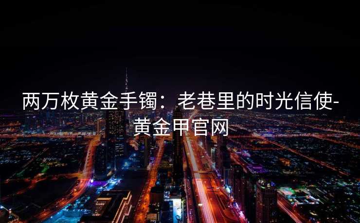 两万枚黄金手镯:老巷里的时光信使-黄金甲官网 两万枚黄金手镯:老巷里的时光信使-黄金甲官网