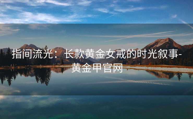 指间流光:长款黄金女戒的时光叙事-黄金甲官网 指间流光:长款黄金女戒的时光叙事-黄金甲官网