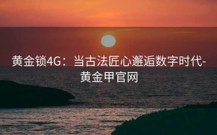 黄金锁4G：当古法匠心邂逅数字时代-黄金甲官网