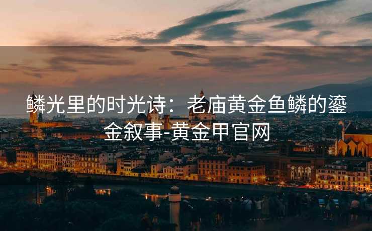 鳞光里的时光诗:老庙黄金鱼鳞的鎏金叙事-黄金甲官网 鳞光里的时光诗:老庙黄金鱼鳞的鎏金叙事-黄金甲官网