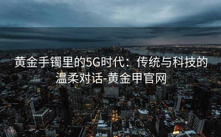 黄金手镯里的5G时代：传统与科技的温柔对话-黄金甲官网