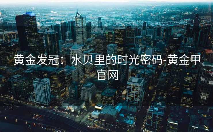 黄金发冠:水贝里的时光密码-黄金甲官网 黄金发冠:水贝里的时光密码-黄金甲官网