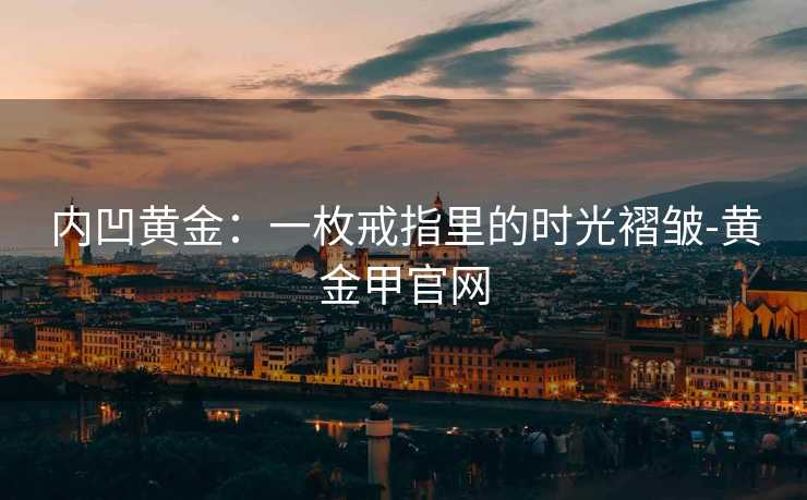内凹黄金:一枚戒指里的时光褶皱-黄金甲官网 内凹黄金:一枚戒指里的时光褶皱-黄金甲官网