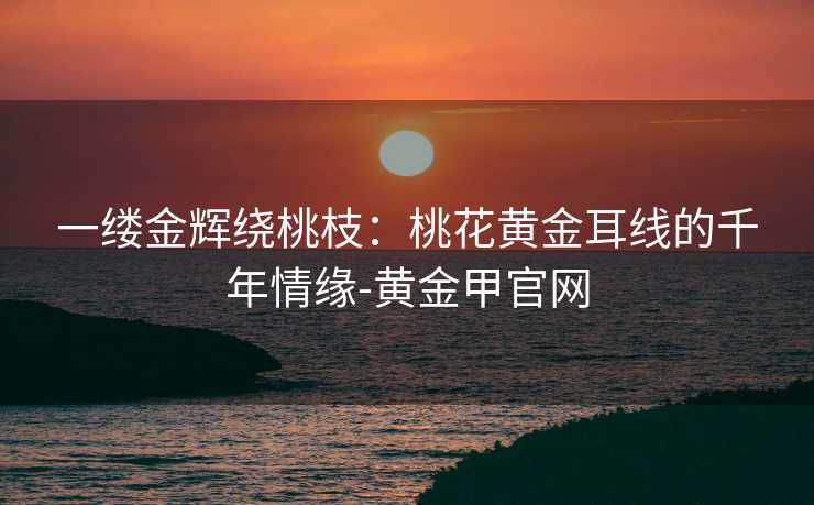 一缕金辉绕桃枝:桃花黄金耳线的千年情缘-黄金甲官网 一缕金辉绕桃枝:桃花黄金耳线的千年情缘-黄金甲官网