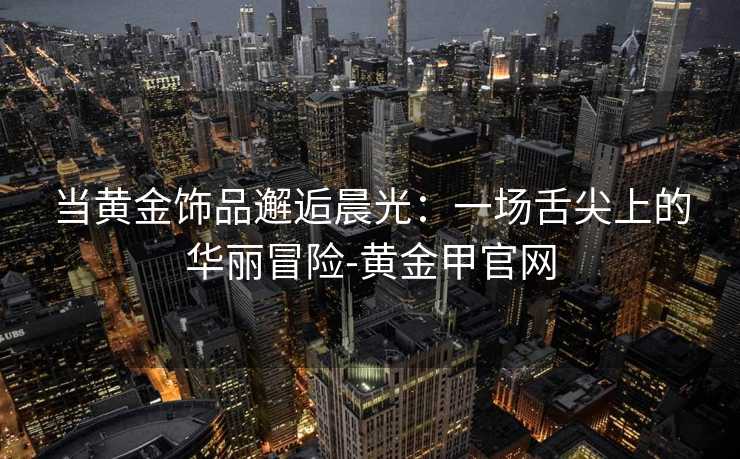 当黄金饰品邂逅晨光:一场舌尖上的华丽冒险-黄金甲官网 当黄金饰品邂逅晨光:一场舌尖上的华丽冒险-黄金甲官网