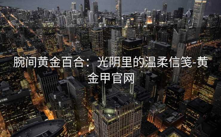 腕间黄金百合：光阴里的温柔信笺-黄金甲官网