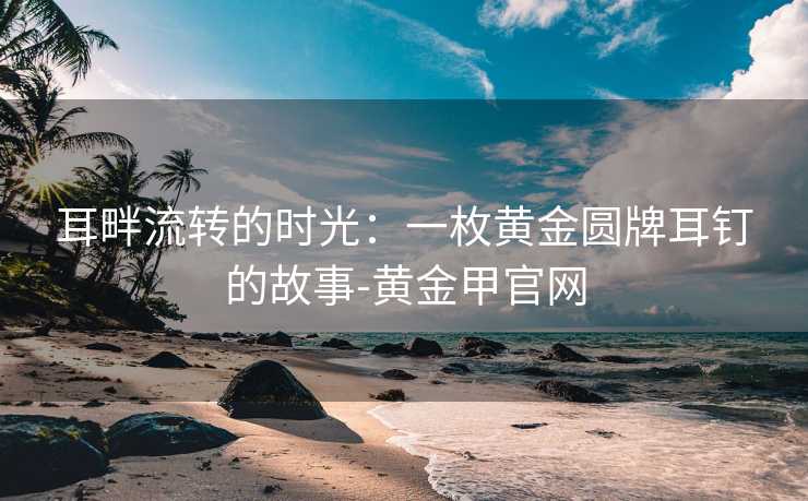 耳畔流转的时光：一枚黄金圆牌耳钉的故事-黄金甲官网
