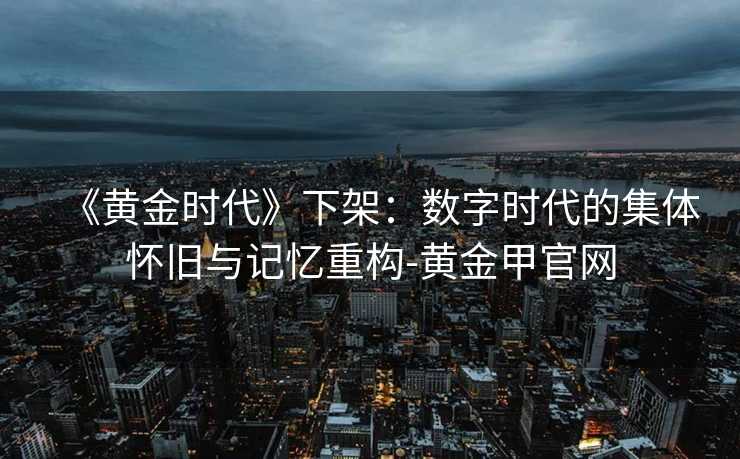 《黄金时代》下架：数字时代的集体怀旧与记忆重构-黄金甲官网