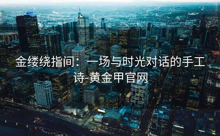 金缕绕指间:一场与时光对话的手工诗-黄金甲官网 金缕绕指间:一场与时光对话的手工诗-黄金甲官网