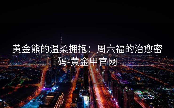 黄金熊的温柔拥抱：周六福的治愈密码-黄金甲官网