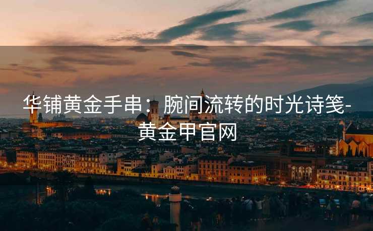 华铺黄金手串:腕间流转的时光诗笺-黄金甲官网 华铺黄金手串:腕间流转的时光诗笺-黄金甲官网
