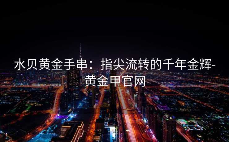 水贝黄金手串:指尖流转的千年金辉-黄金甲官网 水贝黄金手串:指尖流转的千年金辉-黄金甲官网