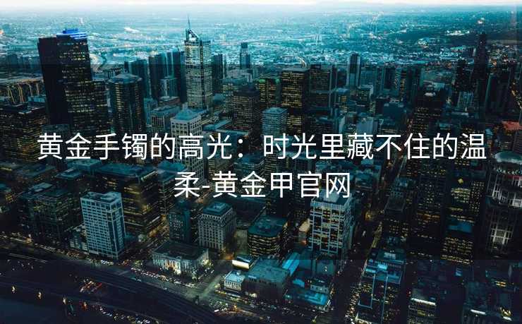 黄金手镯的高光:时光里藏不住的温柔-黄金甲官网 黄金手镯的高光:时光里藏不住的温柔-黄金甲官网