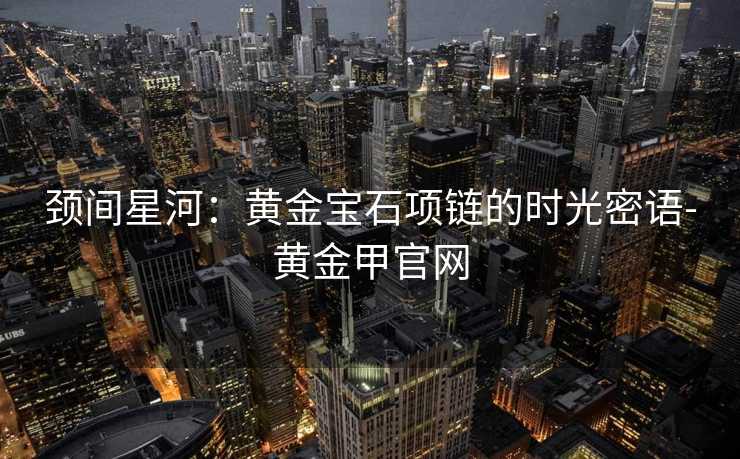 颈间星河:黄金宝石项链的时光密语-黄金甲官网 颈间星河:黄金宝石项链的时光密语-黄金甲官网