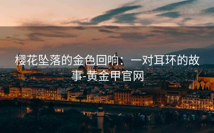 樱花坠落的金色回响:一对耳环的故事-黄金甲官网 樱花坠落的金色回响:一对耳环的故事-黄金甲官网