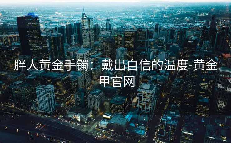 胖人黄金手镯:戴出自信的温度-黄金甲官网 胖人黄金手镯:戴出自信的温度-黄金甲官网