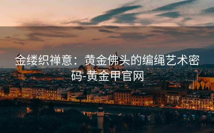 金缕织禅意:黄金佛头的编绳艺术密码-黄金甲官网 金缕织禅意:黄金佛头的编绳艺术密码-黄金甲官网