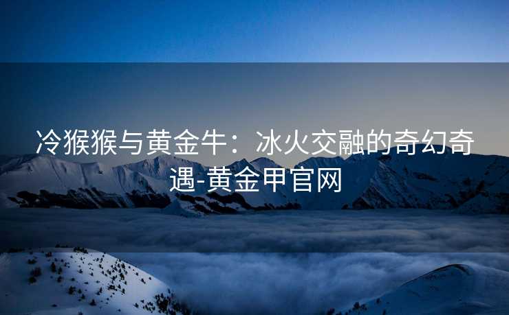 冷猴猴与黄金牛:冰火交融的奇幻奇遇-黄金甲官网 冷猴猴与黄金牛:冰火交融的奇幻奇遇-黄金甲官网