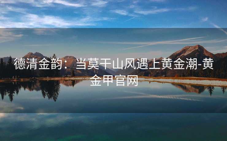 德清金韵:当莫干山风遇上黄金潮-黄金甲官网 德清金韵:当莫干山风遇上黄金潮-黄金甲官网