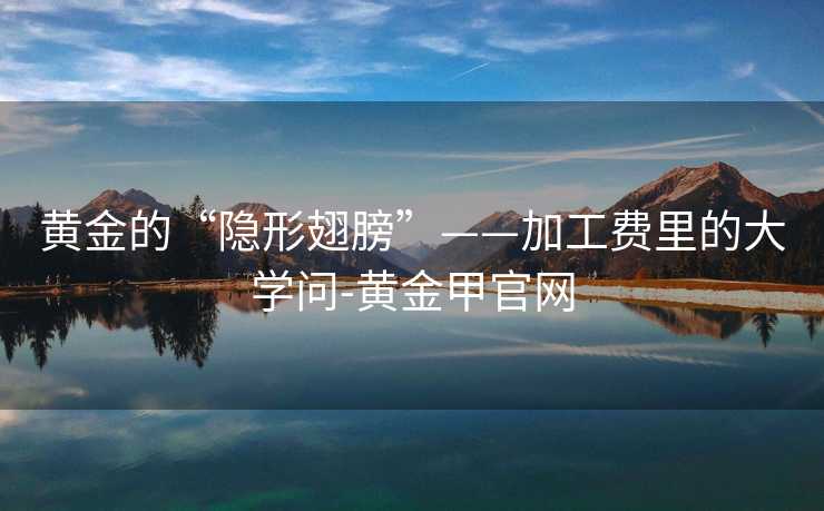 黄金的“隐形翅膀”——加工费里的大学问-黄金甲官网 黄金的“隐形翅膀”——加工费里的大学问-黄金甲官网