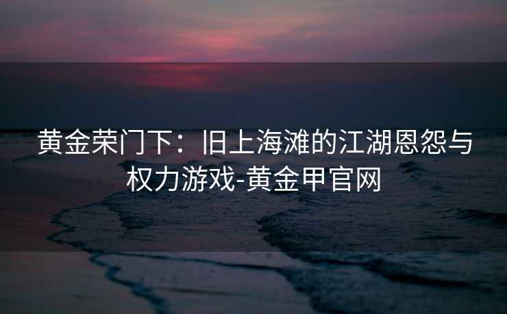 黄金荣门下:旧上海滩的江湖恩怨与权力游戏-黄金甲官网 黄金荣门下:旧上海滩的江湖恩怨与权力游戏-黄金甲官网