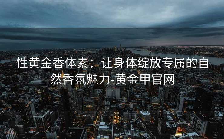 性黄金香体素:让身体绽放专属的自然香氛魅力-黄金甲官网 性黄金香体素:让身体绽放专属的自然香氛魅力-黄金甲官网