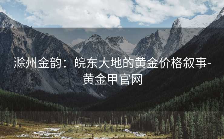 滁州金韵:皖东大地的黄金价格叙事-黄金甲官网 滁州金韵:皖东大地的黄金价格叙事-黄金甲官网