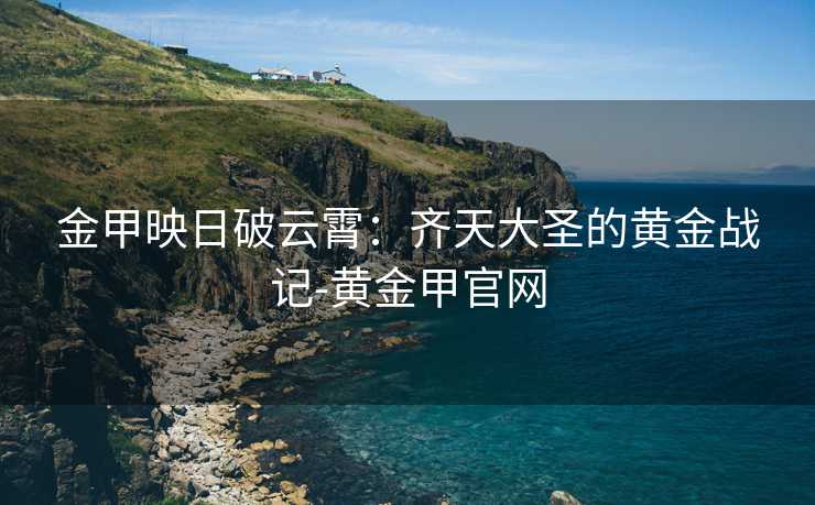 金甲映日破云霄:齐天大圣的黄金战记-黄金甲官网 金甲映日破云霄:齐天大圣的黄金战记-黄金甲官网