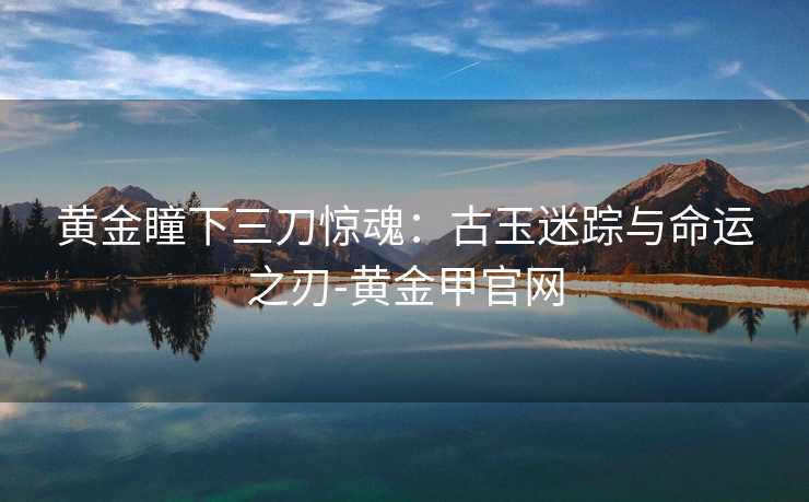黄金瞳下三刀惊魂:古玉迷踪与命运之刃-黄金甲官网