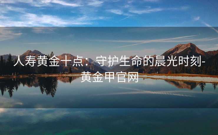 人寿黄金十点:守护生命的晨光时刻-黄金甲官网 人寿黄金十点:守护生命的晨光时刻-黄金甲官网