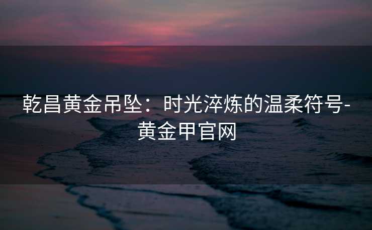 乾昌黄金吊坠:时光淬炼的温柔符号-黄金甲官网