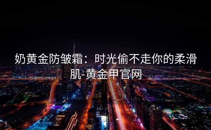 奶黄金防皱霜:时光偷不走你的柔滑肌-黄金甲官网